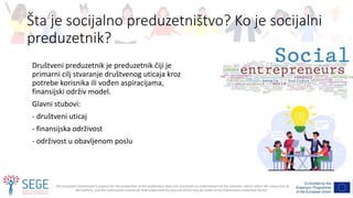The European Commission's support for the production of this publication does not constitute an endorsement of the contents, which reflect the views only of
the authors, and the Commission cannot be held responsible for any use which may be made of the information contained therein.
Šta je socijalno preduzetništvo? Ko je socijalni
preduzetnik?
Društveni preduzetnik je preduzetnik čiji je
primarni cilj stvaranje društvenog uticaja kroz
potrebe korisnika ili vođen aspiracijama,
finansijski održiv model.
Glavni stubovi:
- društveni uticaj
- finansijska održivost
- održivost u obavljenom poslu
 