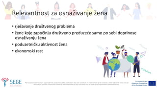 The European Commission's support for the production of this publication does not constitute an endorsement of the contents, which reflect the views only of
the authors, and the Commission cannot be held responsible for any use which may be made of the information contained therein.
Relevantnost za osnaživanje žena
• rješavanje društvenog problema
• žene koje započinju društveno preduzeće samo po sebi doprinose
osnaživanju žena
• poduzetničku aktivnost žena
• ekonomski rast
 