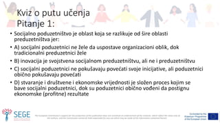 The European Commission's support for the production of this publication does not constitute an endorsement of the contents, which reflect the views only of
the authors, and the Commission cannot be held responsible for any use which may be made of the information contained therein.
Kviz o putu učenja
Pitanje 1:
• Socijalno poduzetništvo je oblast koja se razlikuje od šire oblasti
preduzetništva jer:
• A) socijalni poduzetnici ne žele da uspostave organizacioni oblik, dok
tradicionalni preduzetnici žele
• B) inovacija je svojstvena socijalnom preduzetništvu, ali ne i preduzetništvu
• C) socijalni poduzetnici ne pokušavaju povećati svoje inicijative, ali poduzetnici
obično pokušavaju povećati
• D) stvaranje i društvene i ekonomske vrijednosti je složen proces kojim se
bave socijalni poduzetnici, dok su poduzetnici obično vođeni da postignu
ekonomske (profitne) rezultate
 