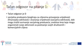 The European Commission's support for the production of this publication does not constitute an endorsement of the contents, which reflect the views only of
the authors, and the Commission cannot be held responsible for any use which may be made of the information contained therein.
Tačan odgovor na pitanje 1:
• Tačan odgovor je D
• socijalna preduzeća žongliraju sa ciljevima prisvajanja vrijednosti
(finansijska održivost) i stvaranja vrijednosti (socijalna održivost), dok
mogu tražiti osnivanje socijalnog preduzeća; sredstvo kroz koje mogu
organizirati svoje aktivnosti za postizanje svojih društvenih i
komercijalnih ciljeva
 