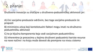 The European Commission's support for the production of this publication does not constitute an endorsement of the contents, which reflect the views only of
the authors, and the Commission cannot be held responsible for any use which may be made of the information contained therein.
2. pitanje:
Društvene inovacije su značajne u društveno-poduzetničkoj aktivnosti jer:
A) čini socijalno preduzeće održivim, bez toga socijalno preduzeće će
propasti
B) minimizira uticaj koji kontekstualni faktori mogu imati na društveno-
poduzetničku aktivnost
C) to je ključna komponenta koja vodi socijalnom poduzetništvu
D) inherentno je procesima u kojima društveni poduzetnici koriste resurse
na nove načine i na kraju može dovesti do promjene na nivou sistema
 