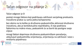 The European Commission's support for the production of this publication does not constitute an endorsement of the contents, which reflect the views only of
the authors, and the Commission cannot be held responsible for any use which may be made of the information contained therein.
Tačan odgovor na pitanje 2:
Tačan odgovor je D
postoji mnogo faktora koji podržavaju održivost socijalnog preduzeća.
Inovativne prakse su samo jedna komponenta
bez obzira na to koliko je društveno-poduzetnička aktivnost društveno
inovativna, ako je kontekstualno neprikladna, ili nije podržana
faktorima na makro nivou, poduzetnik će se boriti da postigne svoje
ciljeve
mnogi faktori doprinose društveno-poduzetničkom ponašanju,
uključujući poduzetničku orijentaciju, orijentaciju na održivost i veze s
mrežama pojedinaca
 