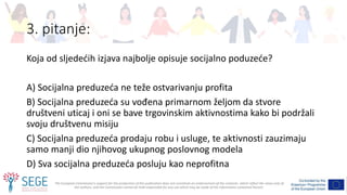 The European Commission's support for the production of this publication does not constitute an endorsement of the contents, which reflect the views only of
the authors, and the Commission cannot be held responsible for any use which may be made of the information contained therein.
3. pitanje:
Koja od sljedećih izjava najbolje opisuje socijalno poduzeće?
A) Socijalna preduzeća ne teže ostvarivanju profita
B) Socijalna preduzeća su vođena primarnom željom da stvore
društveni uticaj i oni se bave trgovinskim aktivnostima kako bi podržali
svoju društvenu misiju
C) Socijalna preduzeća prodaju robu i usluge, te aktivnosti zauzimaju
samo manji dio njihovog ukupnog poslovnog modela
D) Sva socijalna preduzeća posluju kao neprofitna
 