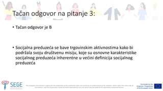 The European Commission's support for the production of this publication does not constitute an endorsement of the contents, which reflect the views only of
the authors, and the Commission cannot be held responsible for any use which may be made of the information contained therein.
Tačan odgovor na pitanje 3:
• Tačan odgovor je B
• Socijalna preduzeća se bave trgovinskim aktivnostima kako bi
podržala svoju društvenu misiju, koje su osnovne karakteristike
socijalnog preduzeća inherentne u većini definicija socijalnog
preduzeća
 