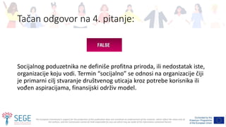 The European Commission's support for the production of this publication does not constitute an endorsement of the contents, which reflect the views only of
the authors, and the Commission cannot be held responsible for any use which may be made of the information contained therein.
Tačan odgovor na 4. pitanje:
Socijalnog poduzetnika ne definiše profitna priroda, ili nedostatak iste,
organizacije koju vodi. Termin “socijalno” se odnosi na organizacije čiji
je primarni cilj stvaranje društvenog uticaja kroz potrebe korisnika ili
vođen aspiracijama, finansijski održiv model.
 