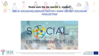 The European Commission's support for the production of this publication does not constitute an endorsement of the contents, which reflect the views only of
the authors, and the Commission cannot be held responsible for any use which may be made of the information contained therein.
Hvala vam što ste završili 1. modul!
ŠTA JE SOCIJALNO PODUZETNIŠTVO I KAKO POSTATI SOCIJALNI
PODUZETNIK
 