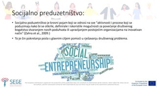 The European Commission's support for the production of this publication does not constitute an endorsement of the contents, which reflect the views only of
the authors, and the Commission cannot be held responsible for any use which may be made of the information contained therein.
Socijalno preduzetništvo:
• Socijalno poduzetništvo je krovni pojam koji se odnosi na sve "aktivnosti i procese koji se
poduzimaju kako bi se otkrile, definirale i iskoristile mogućnosti za povećanje društvenog
bogatstva stvaranjem novih poduhvata ili upravljanjem postojećim organizacijama na inovativan
način" (Zahra et al., 2009.)
• To je čin pokretanja posla s glavnim ciljem pomoći u rješavanju društvenog problema.
 