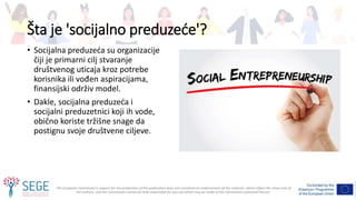 The European Commission's support for the production of this publication does not constitute an endorsement of the contents, which reflect the views only of
the authors, and the Commission cannot be held responsible for any use which may be made of the information contained therein.
Šta je 'socijalno preduzeće'?
• Socijalna preduzeća su organizacije
čiji je primarni cilj stvaranje
društvenog uticaja kroz potrebe
korisnika ili vođen aspiracijama,
finansijski održiv model.
• Dakle, socijalna preduzeća i
socijalni preduzetnici koji ih vode,
obično koriste tržišne snage da
postignu svoje društvene ciljeve.
 