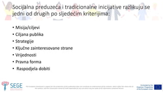 The European Commission's support for the production of this publication does not constitute an endorsement of the contents, which reflect the views only of
the authors, and the Commission cannot be held responsible for any use which may be made of the information contained therein.
Socijalna preduzeća i tradicionalne inicijative razlikuju se
jedni od drugih po sljedećim kriterijima:
• Misija/ciljevi
• Ciljana publika
• Strategije
• Ključne zainteresovane strane
• Vrijednosti
• Pravna forma
• Raspodjela dobiti
 