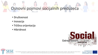 The European Commission's support for the production of this publication does not constitute an endorsement of the contents, which reflect the views only of
the authors, and the Commission cannot be held responsible for any use which may be made of the information contained therein.
Osnovni pojmovi socijalnih preduzeća
• Društvenost
• Inovacija
• Tržišna orijentacija
• Hibridnost
 
