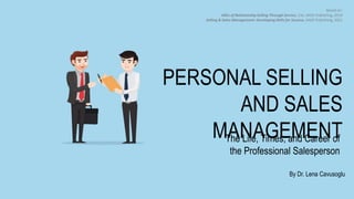 The Life, Times, and Career of
the Professional Salesperson
By Dr. Lena Cavusoglu
Based on:
ABCs of Relationship Selling Through Service, 13e, SAGE Publishing, 2019
Selling & Sales Management: Developing Skills for Success, SAGE Publishing, 2021
PERSONAL SELLING
AND SALES
MANAGEMENT
 