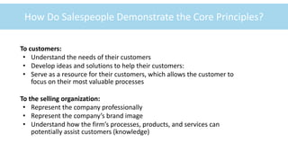 ©McGraw-Hill Education
1-11
How Do Salespeople Demonstrate the Core Principles?
To customers:
• Understand the needs of their customers
• Develop ideas and solutions to help their customers:
• Serve as a resource for their customers, which allows the customer to
focus on their most valuable processes
To the selling organization:
• Represent the company professionally
• Represent the company’s brand image
• Understand how the firm’s processes, products, and services can
potentially assist customers (knowledge)
 