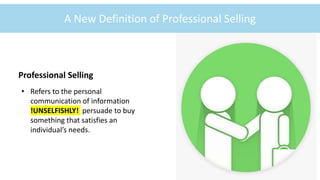 ©McGraw-Hill Education
1-8
A New Definition of Professional Selling
Professional Selling
• Refers to the personal
communication of information
!UNSELFISHLY! persuade to buy
something that satisfies an
individual’s needs.
©skynesher/Getty Images
 