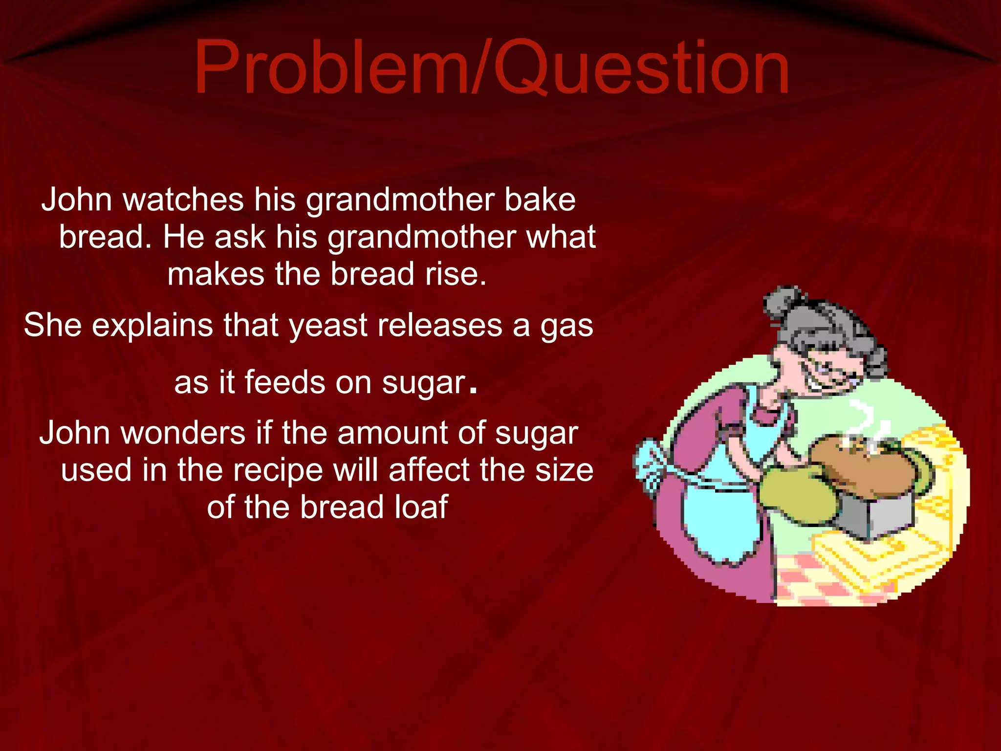 Problem/Question John watches his grandmother bake bread. He ask his grandmother what makes the bread rise. She explains that yeast releases a gas as it feeds on sugar . John wonders if the amount of sugar used in the recipe will affect the size of the bread loaf 
