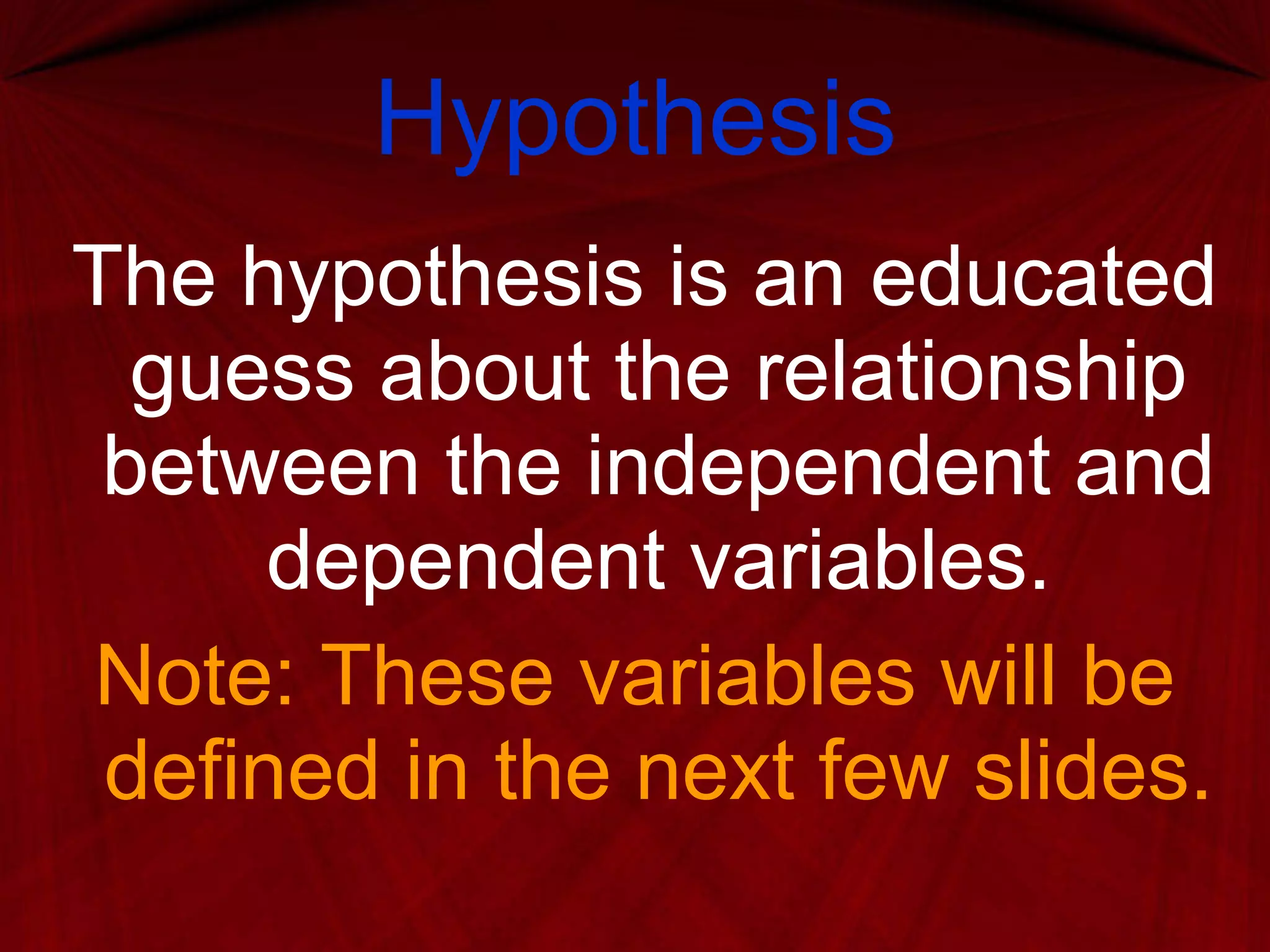 Hypothesis The hypothesis is an educated guess about the relationship between the independent and dependent variables. Note: These variables will be defined in the next few slides. 