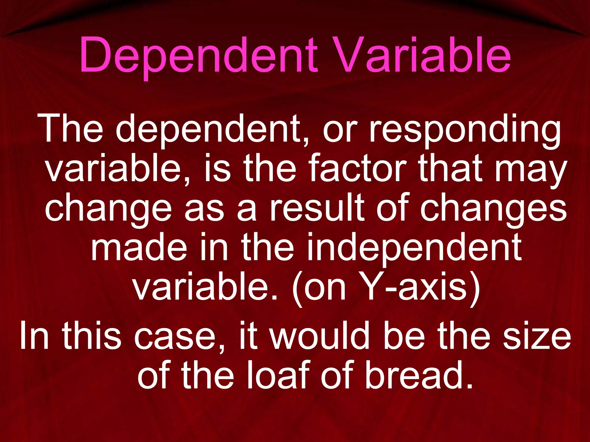 Dependent Variable The dependent, or responding variable, is the factor that may change as a result of changes made in the independent variable. (on Y-axis) In this case, it would be the size of the loaf of bread. 