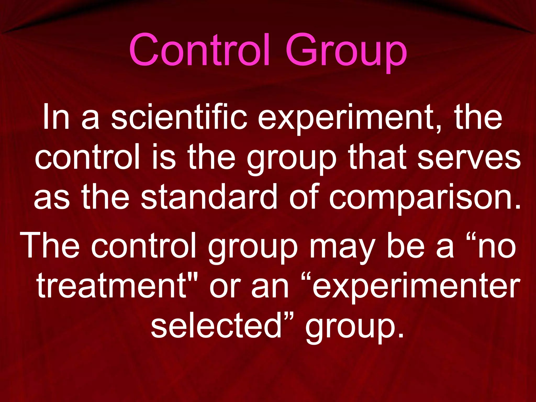 Control Group In a scientific experiment, the control is the group that serves as the standard of comparison. The control group may be a “no treatment" or an “experimenter selected” group. 