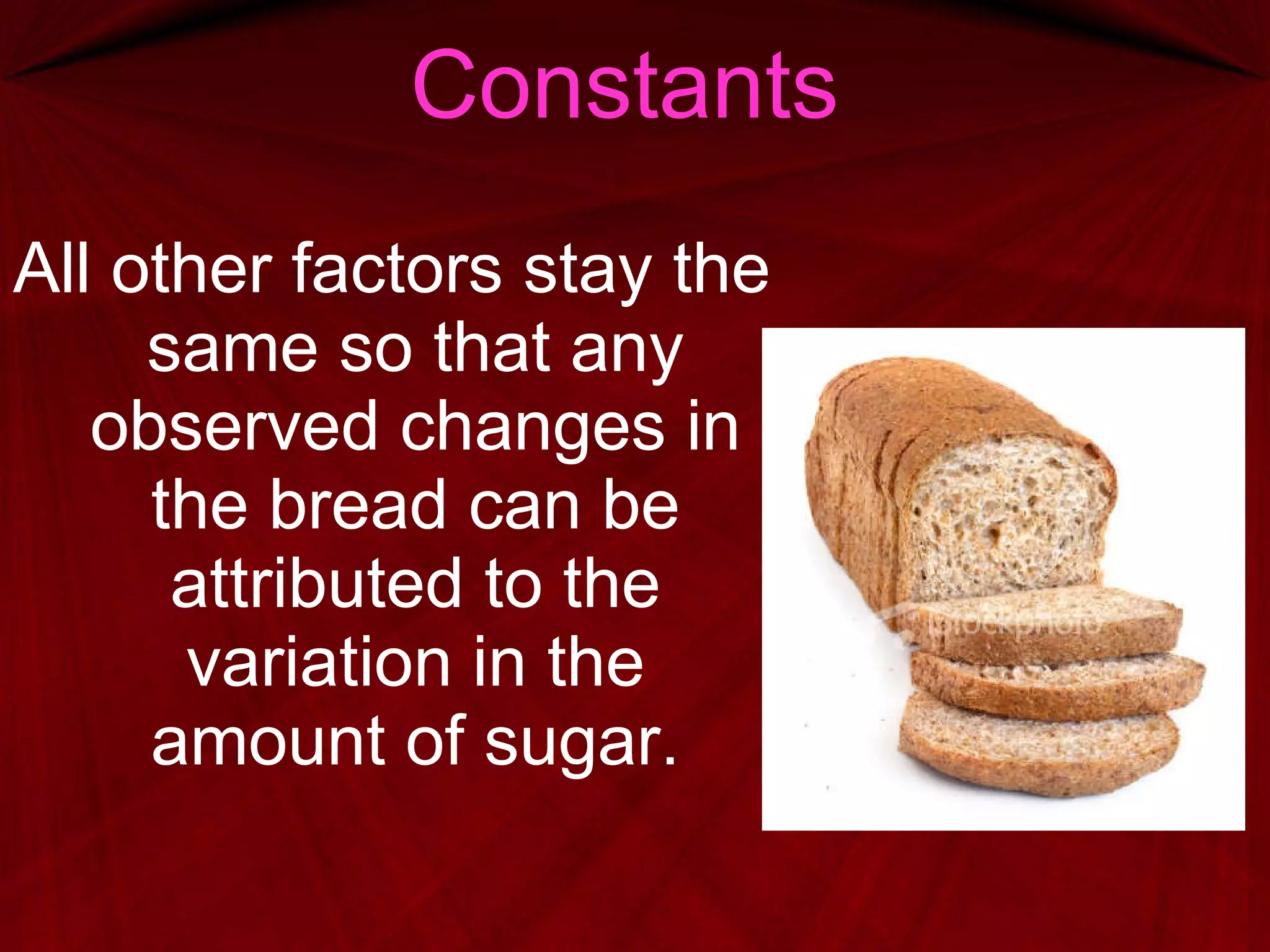 Constants All other factors stay the same so that any observed changes in the bread can be attributed to the variation in the amount of sugar. 