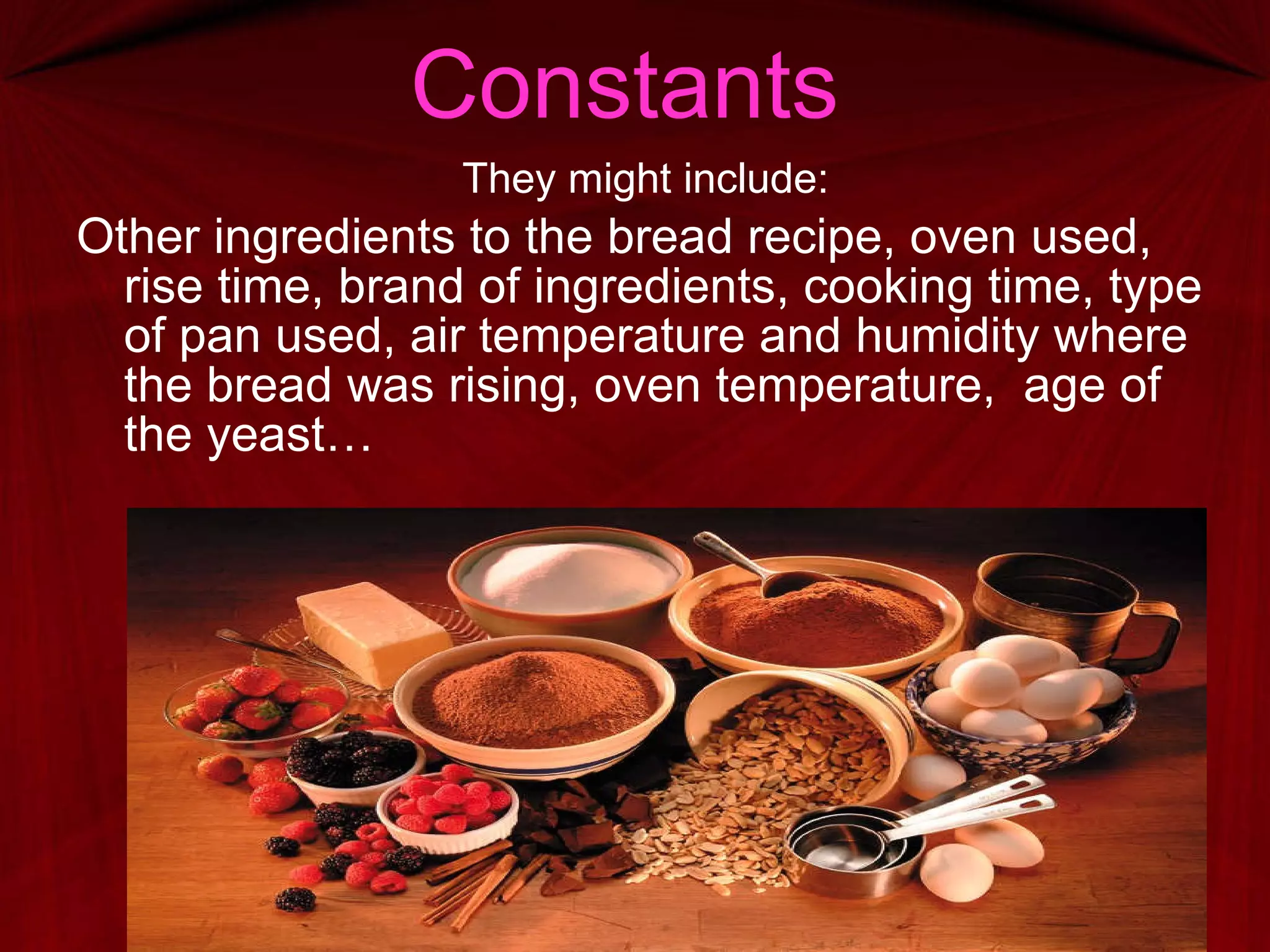 Constants They might include: Other ingredients to the bread recipe, oven used, rise time, brand of ingredients, cooking time, type of pan used, air temperature and humidity where the bread was rising, oven temperature,  age of the yeast…  