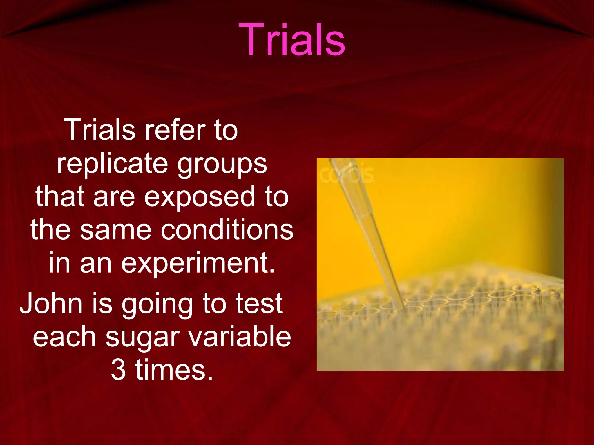 Trials Trials refer to replicate groups that are exposed to the same conditions in an experiment. John is going to test each sugar variable 3 times. 