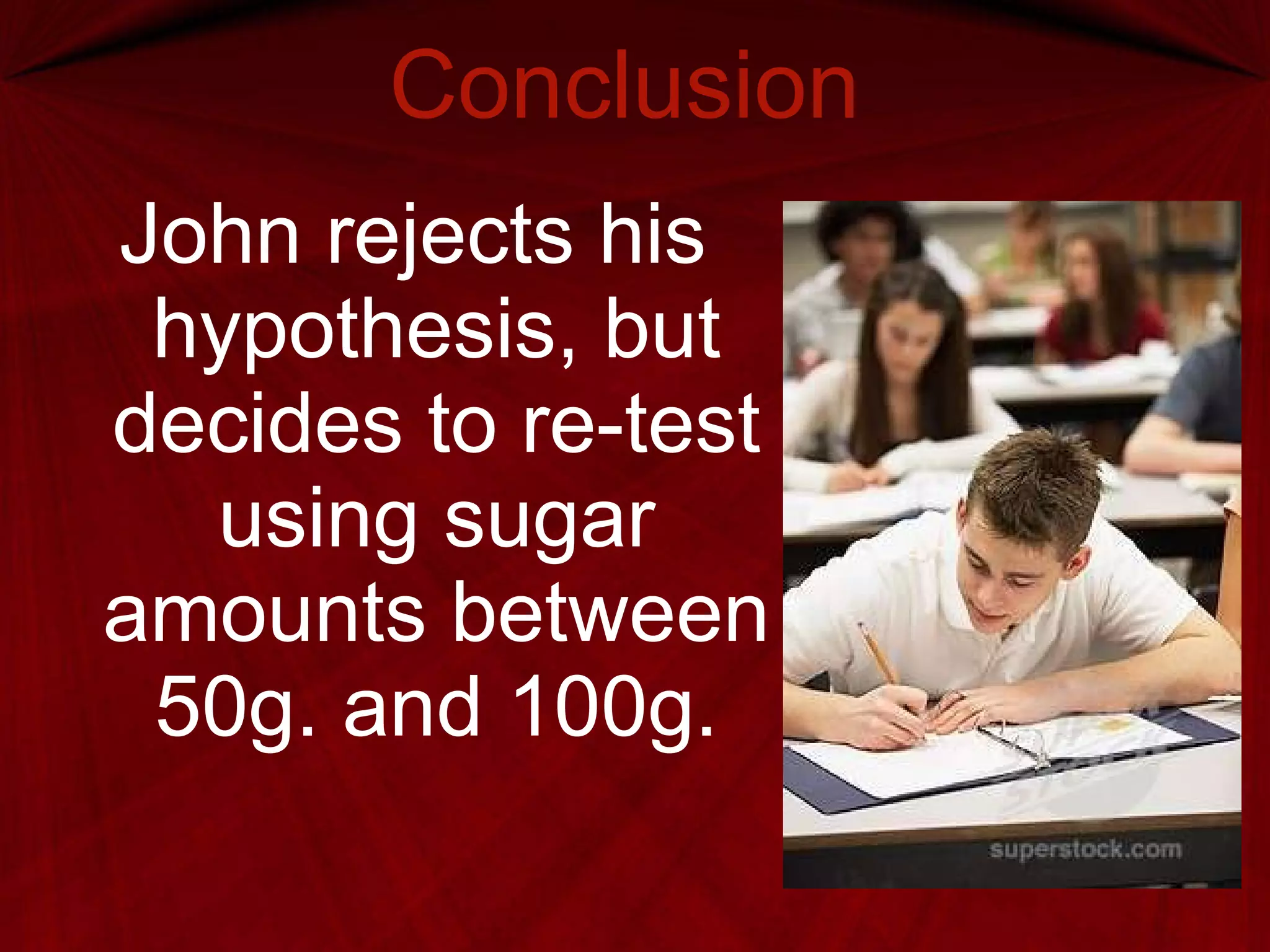 Conclusion John rejects his hypothesis, but decides to re-test using sugar amounts between 50g. and 100g. 