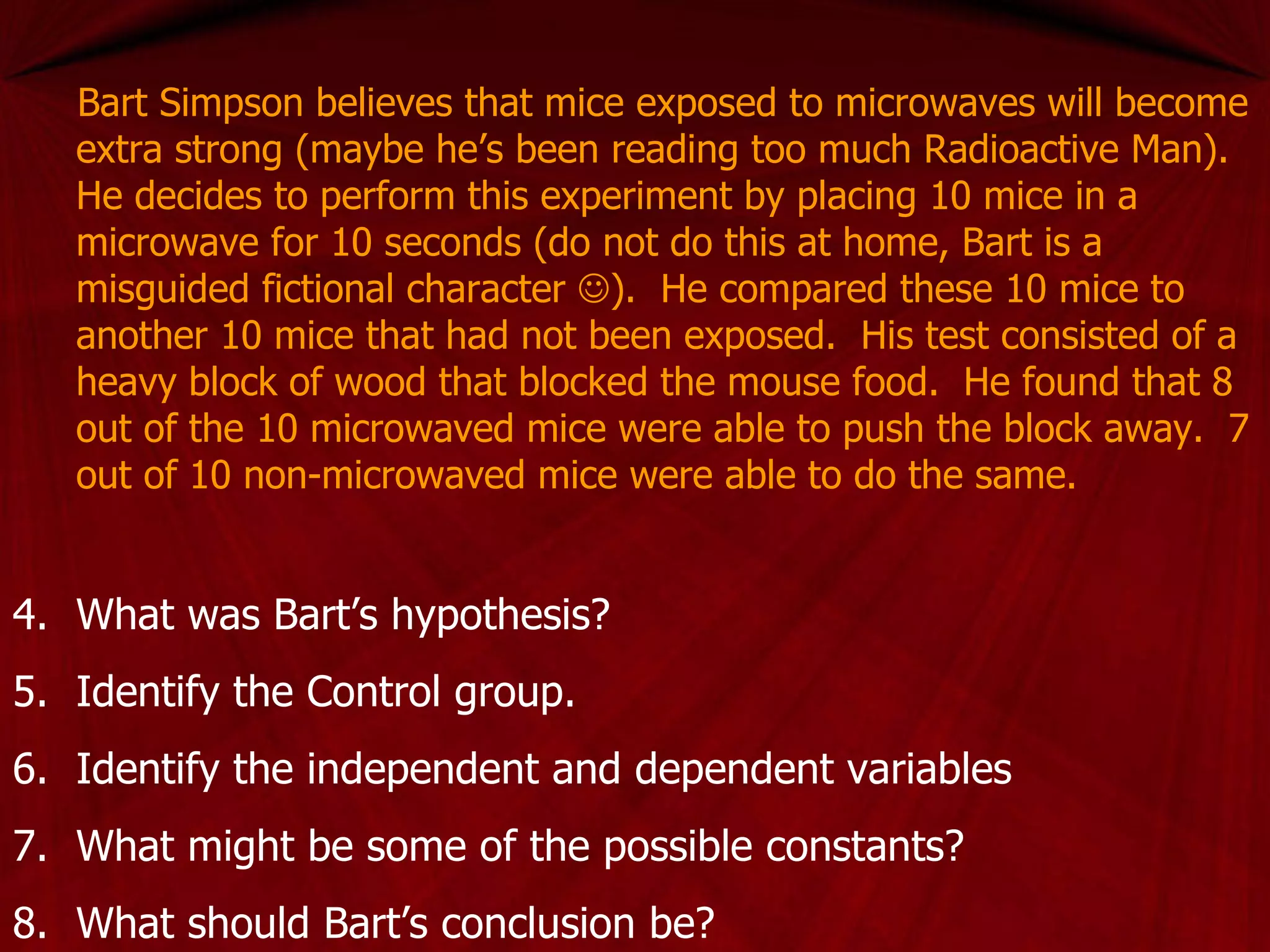 Bart Simpson believes that mice exposed to microwaves will become extra strong (maybe he’s been reading too much Radioactive Man).  He decides to perform this experiment by placing 10 mice in a microwave for 10 seconds (do not do this at home, Bart is a misguided fictional character   ).  He compared these 10 mice to another 10 mice that had not been exposed.  His test consisted of a heavy block of wood that blocked the mouse food.  He found that 8 out of the 10 microwaved mice were able to push the block away.  7 out of 10 non-microwaved mice were able to do the same. What was Bart’s hypothesis? Identify the Control group. Identify the independent and dependent variables What might be some of the possible constants? What should Bart’s conclusion be? 