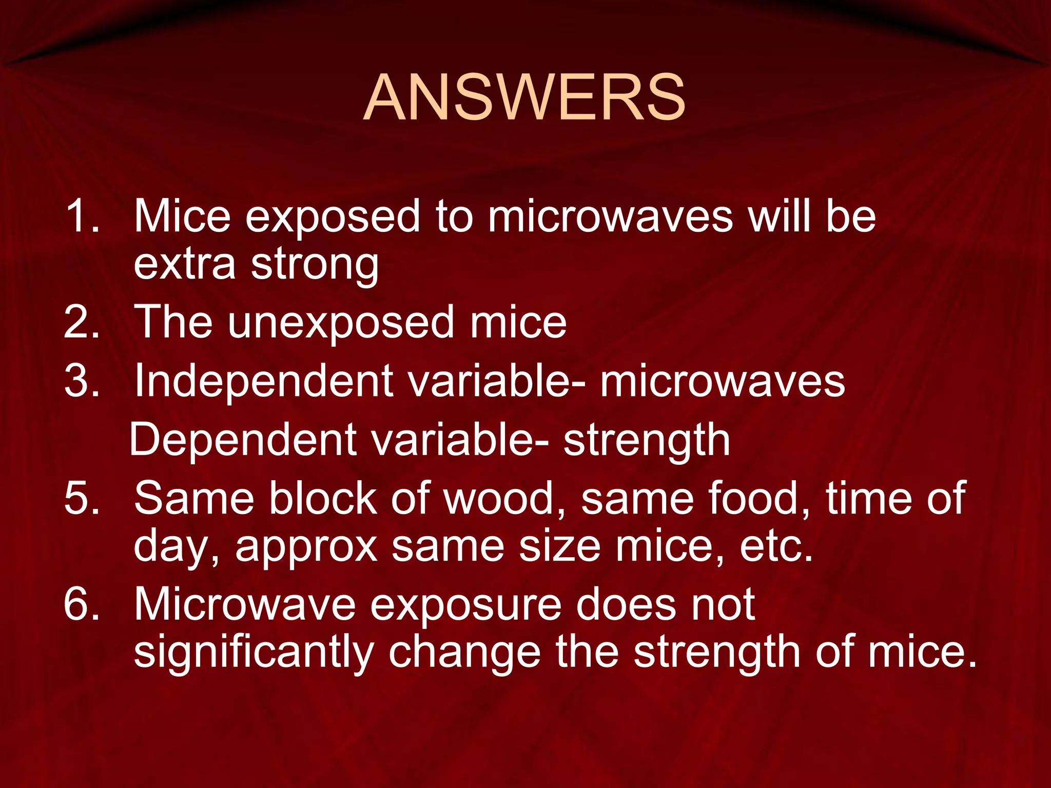 ANSWERS Mice exposed to microwaves will be extra strong The unexposed mice Independent variable- microwaves Dependent variable- strength Same block of wood, same food, time of day, approx same size mice, etc. Microwave exposure does not significantly change the strength of mice. 