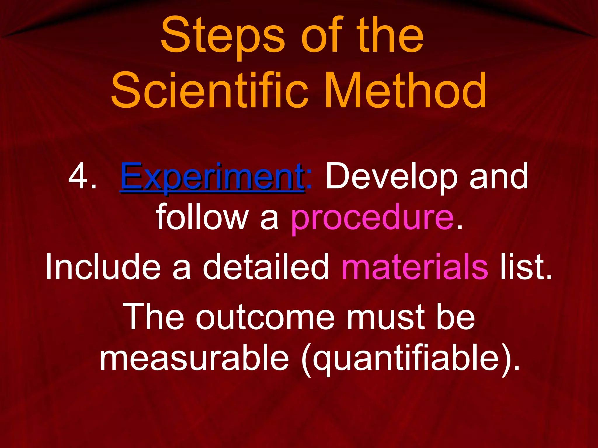 Steps of the  Scientific Method 4.  Experiment :  Develop and follow a  procedure . Include a detailed  materials  list. The outcome must be measurable (quantifiable). 