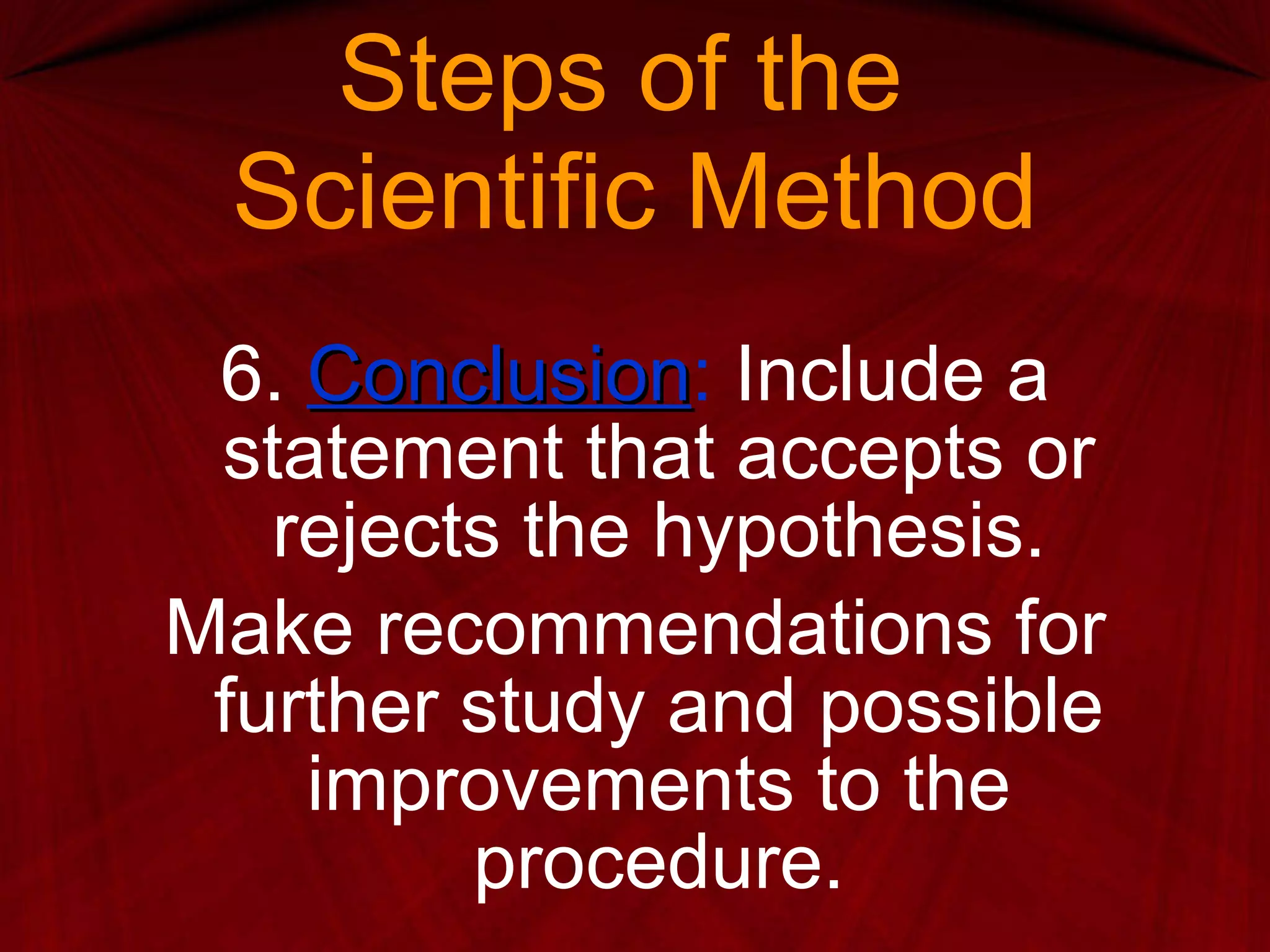 Steps of the  Scientific Method 6.  Conclusion :  Include a statement that accepts or rejects the hypothesis. Make recommendations for further study and possible improvements to the procedure. 