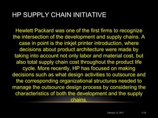 HP SUPPLY CHAIN INITIATIVE
February 16, 2015
Hewlett Packard was one of the ﬁrst ﬁrms to recognize
the intersection of the development and supply chains. A
case in point is the inkjet printer introduction, where
decisions about product architecture were made by
taking into account not only labor and material cost, but
also total supply chain cost throughout the product life
cycle. More recently, HP has focused on making
decisions such as what design activities to outsource and
the corresponding organizational structures needed to
manage the outsource design process by considering the
characteristics of both the development and the supply
chains.
1-18
 