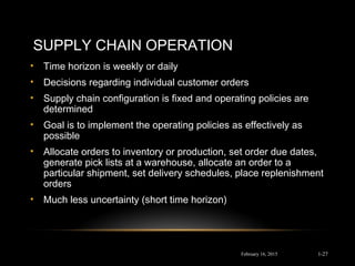 SUPPLY CHAIN OPERATION
• Time horizon is weekly or daily
• Decisions regarding individual customer orders
• Supply chain configuration is fixed and operating policies are
determined
• Goal is to implement the operating policies as effectively as
possible
• Allocate orders to inventory or production, set order due dates,
generate pick lists at a warehouse, allocate an order to a
particular shipment, set delivery schedules, place replenishment
orders
• Much less uncertainty (short time horizon)
February 16, 2015 1-27
 