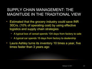 SUPPLY CHAIN MANAGEMENT: THE
MAGNITUDE IN THE TRADITIONAL VIEW
• Estimated that the grocery industry could save INR
30Crs. (10% of operating cost) by using effective
logistics and supply chain strategies
• A typical box of cereal spends 104 days from factory to sale
• A typical car spends 15 days from factory to dealership
• Laura Ashley turns its inventory 10 times a year, five
times faster than 3 years ago
February 16, 2015 1-3
 
