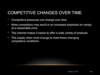 COMPETITIVE CHANGES OVER TIME
• Competitive pressures can change over time
• More competitors may result in an increased emphasis on variety
at a reasonable price
• The Internet makes it easier to offer a wide variety of products
• The supply chain must change to meet these changing
competitive conditions
February 16, 2015 1-64
 