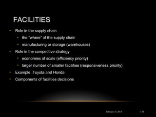FACILITIES
• Role in the supply chain
• the “where” of the supply chain
• manufacturing or storage (warehouses)
• Role in the competitive strategy
• economies of scale (efficiency priority)
• larger number of smaller facilities (responsiveness priority)
• Example :Toyota and Honda
• Components of facilities decisions
February 16, 2015 1-71
 