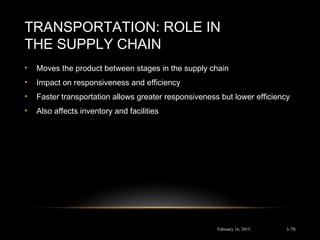 TRANSPORTATION: ROLE IN
THE SUPPLY CHAIN
• Moves the product between stages in the supply chain
• Impact on responsiveness and efficiency
• Faster transportation allows greater responsiveness but lower efficiency
• Also affects inventory and facilities
February 16, 2015 1-78
 