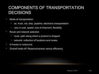 COMPONENTS OF TRANSPORTATION
DECISIONS
• Mode of transportation:
• air, truck, rail, ship, pipeline, electronic transportation
• vary in cost, speed, size of shipment, flexibility
• Route and network selection
• route: path along which a product is shipped
• network: collection of locations and routes
• In-house or outsource
• Overall trade-off: Responsiveness versus efficiency
February 16, 2015 1-80
 