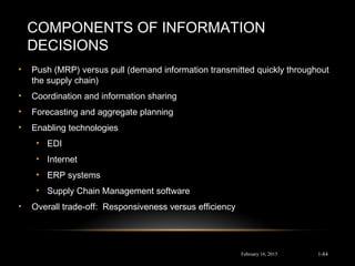 COMPONENTS OF INFORMATION
DECISIONS
• Push (MRP) versus pull (demand information transmitted quickly throughout
the supply chain)
• Coordination and information sharing
• Forecasting and aggregate planning
• Enabling technologies
• EDI
• Internet
• ERP systems
• Supply Chain Management software
• Overall trade-off: Responsiveness versus efficiency
February 16, 2015 1-84
 