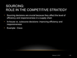 SOURCING:
ROLE IN THE COMPETITIVE STRATEGY
• Sourcing decisions are crucial because they affect the level of
efficiency and responsiveness in a supply chain
• In-house vs. outsource decisions- improving efficiency and
responsiveness
• Example : Cisco
February 16, 2015 1-88
 