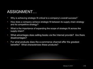 ASSIGNMENT…
February 16, 2015
• Why is achieving strategic fit critical to a company’s overall success?
• How does a company achieve strategic fit between its supply chain strategy
and its competitive strategy?
• What is the importance of expanding the scope of strategic fit across the
supply chain?
• What advantages does selling books via the Internet provide? Are there
disadvantages?
• For what products does the e-commerce channel offer the greatest
benefits? What characterizes these products?
1-93
 