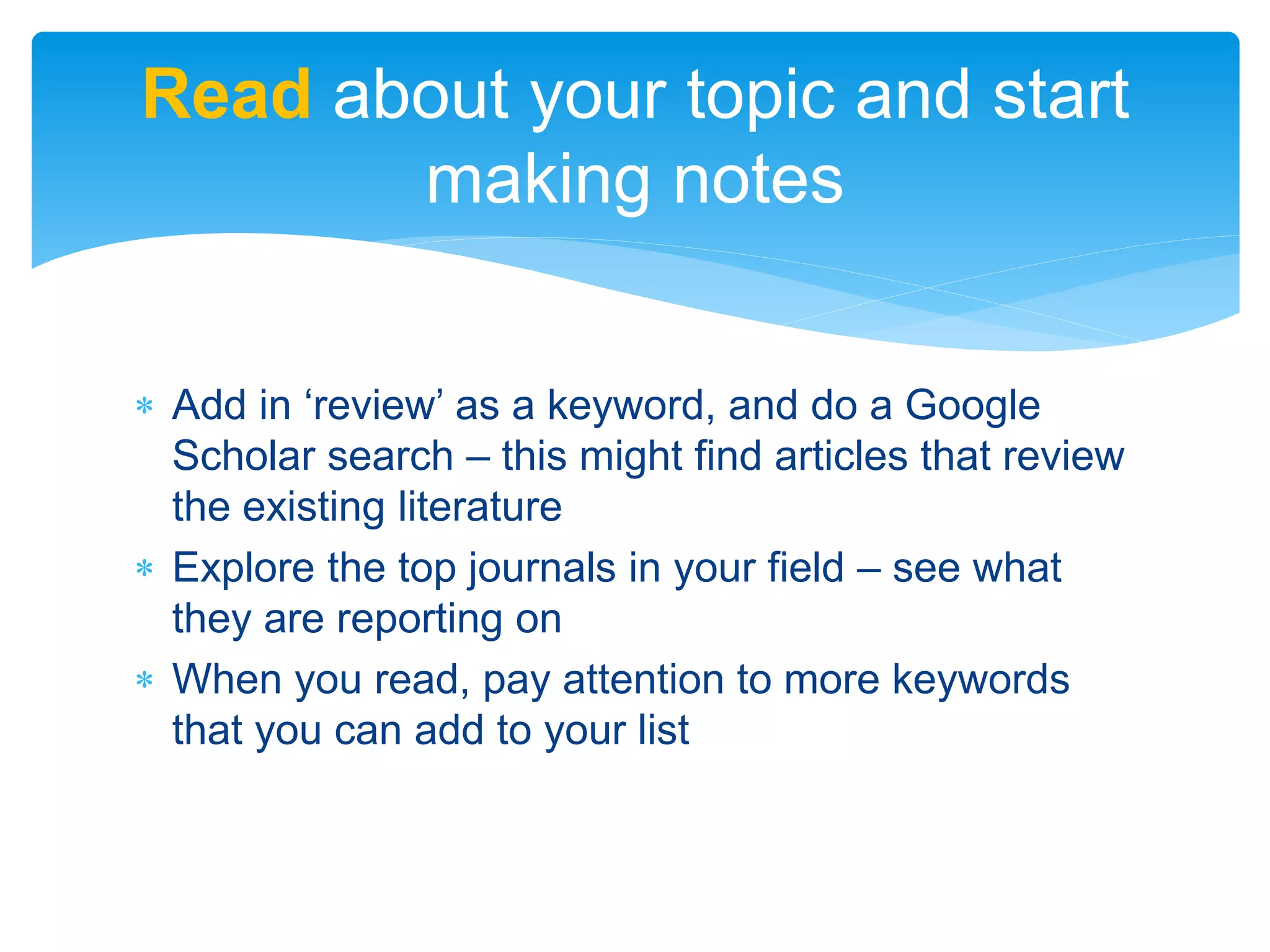  Add in ‘review’ as a keyword, and do a Google
Scholar search – this might find articles that review
the existing literature
 Explore the top journals in your field – see what
they are reporting on
 When you read, pay attention to more keywords
that you can add to your list
Read about your topic and start
making notes
 