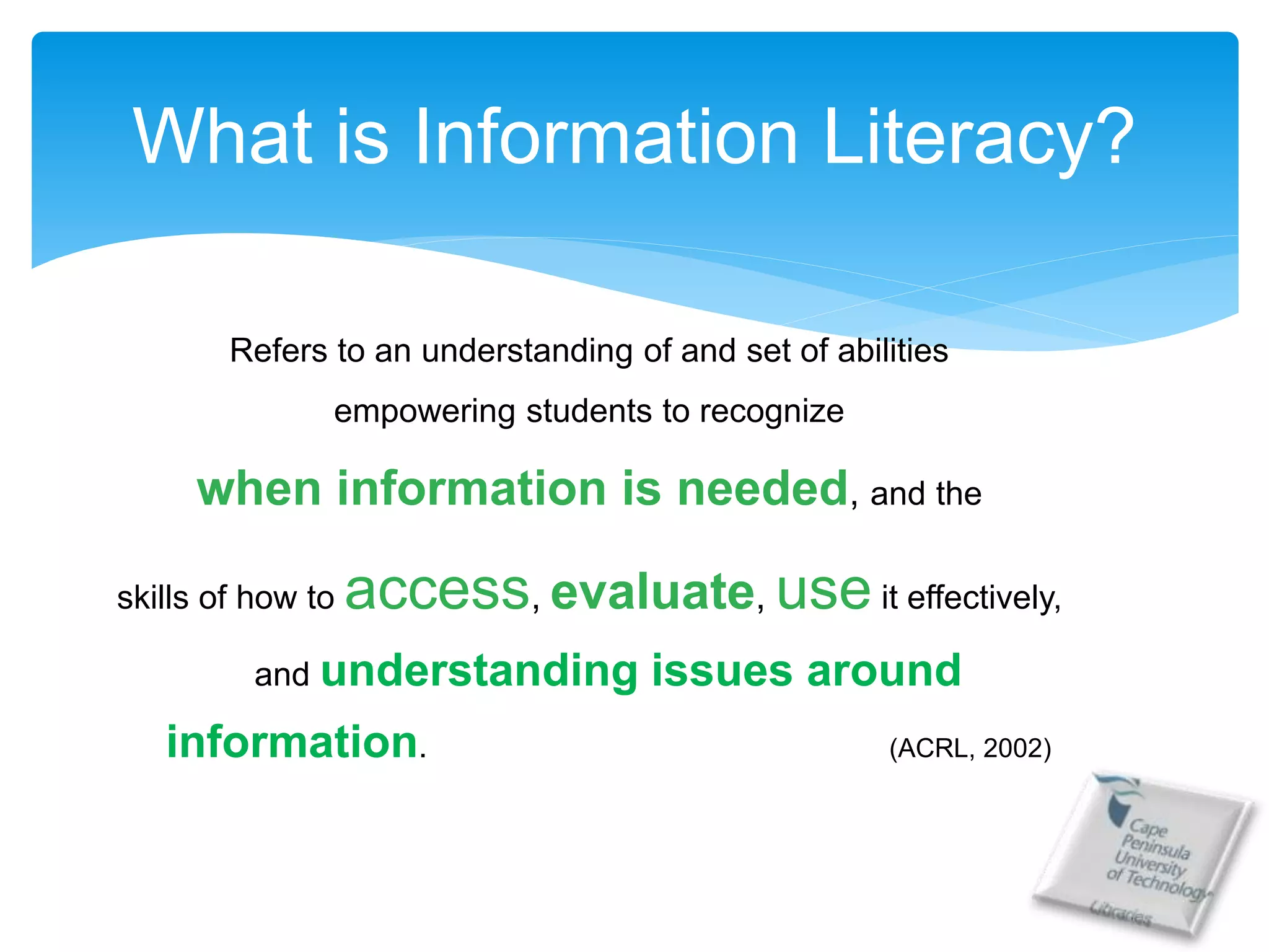 Refers to an understanding of and set of abilities
empowering students to recognize
when information is needed, and the
skills of how to access, evaluate, use it effectively,
and understanding issues around
information. (ACRL, 2002)
What is Information Literacy?
 