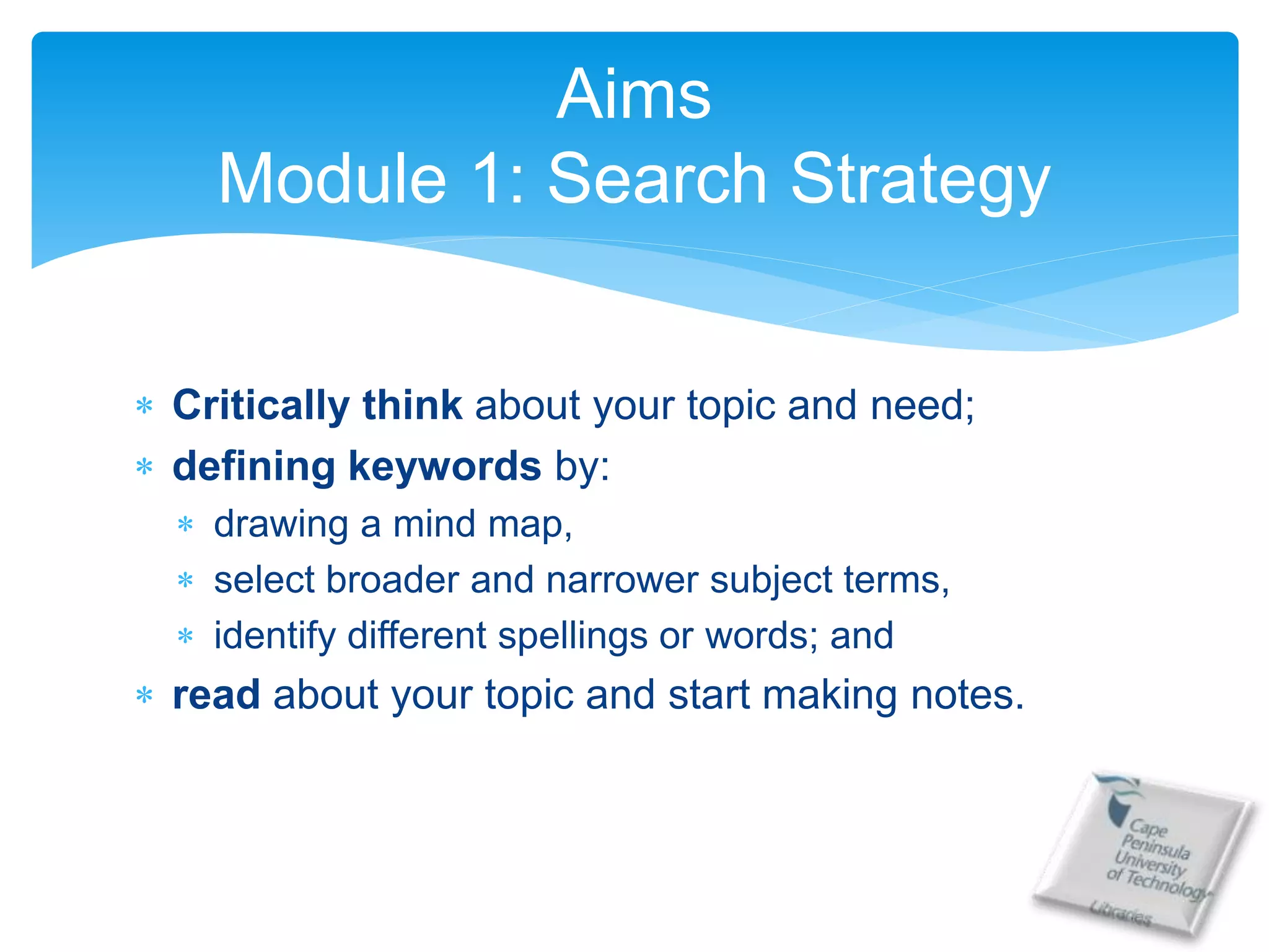  Critically think about your topic and need;
 defining keywords by:
 drawing a mind map,
 select broader and narrower subject terms,
 identify different spellings or words; and
 read about your topic and start making notes.
Aims
Module 1: Search Strategy
 