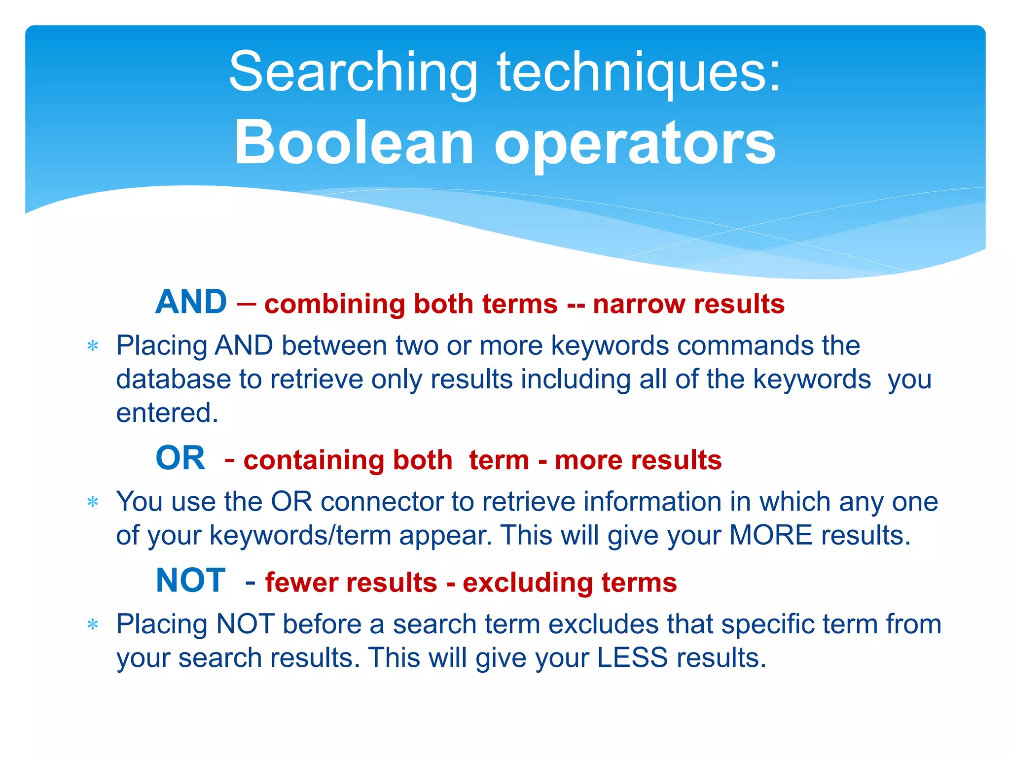 AND – combining both terms -- narrow results
 Placing AND between two or more keywords commands the
database to retrieve only results including all of the keywords you
entered.
OR - containing both term - more results
 You use the OR connector to retrieve information in which any one
of your keywords/term appear. This will give your MORE results.
NOT - fewer results - excluding terms
 Placing NOT before a search term excludes that specific term from
your search results. This will give your LESS results.
Searching techniques:
Boolean operators
 