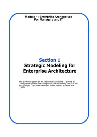 Section 1
Strategic Modeling for
Enterprise Architecture
This Section is based on the Preface and Chapters 1, 2 and 5 of:
“Enterprise Architecture for Integration: Rapid Delivery Methods and
Technologies” by Clive Finkelstein, Artech House, Norwood MA
(2006)
Module 1: Enterprise Architecture
For Managers and IT
 