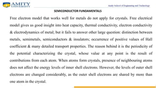 SEMICONDUCTOR FUNDAMENTALS
Free electron model that works well for metals do not apply for crystals. Free electrical
model gives us good insight into heat capacity, thermal conductivity, electron conductivity
& electrodynamics of metal; but it fails to answer other large question: distinction between
metals, semimetals, semiconductors & insulators; occurrence of positive values of Hall
coefficient & many detailed transport properties. The reason behind it is the periodicity of
the potential characterizing the crystal, whose value at any point is the result of
contributions from each atom. When atoms form crystals, presence of neighbouring atoms
does not affect the energy levels of inner shell electrons. However, the levels of outer shell
electrons are changed considerably, as the outer shell electrons are shared by more than
one atom in the crystal.
 