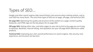 Types of SEO…
Google and other search engines take several factors into account when ranking content, and as
such SEO has many facets. The core three types of SEO are on-page, off-page, and technical SEO:
On-page SEO: Optimizing the quality and structure of the content on a page. Content quality,
keywords, and HTML tags are the key players for on-page SEO.
Off-page SEO: Getting other sites, and other pages on your site to link to the page you are trying
to optimize. Backlinks, internal linking, and reputation are your off-page MVPs (Minimum viable
product).
Technical SEO: Improving your site’s overall performance on search engines. Site security, User
experience, and structure are key here.
 
