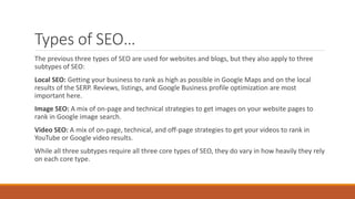 Types of SEO…
The previous three types of SEO are used for websites and blogs, but they also apply to three
subtypes of SEO:
Local SEO: Getting your business to rank as high as possible in Google Maps and on the local
results of the SERP. Reviews, listings, and Google Business profile optimization are most
important here.
Image SEO: A mix of on-page and technical strategies to get images on your website pages to
rank in Google image search.
Video SEO: A mix of on-page, technical, and off-page strategies to get your videos to rank in
YouTube or Google video results.
While all three subtypes require all three core types of SEO, they do vary in how heavily they rely
on each core type.
 