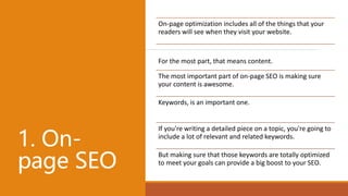 1. On-
page SEO
On-page optimization includes all of the things that your
readers will see when they visit your website.
For the most part, that means content.
The most important part of on-page SEO is making sure
your content is awesome.
Keywords, is an important one.
If you're writing a detailed piece on a topic, you're going to
include a lot of relevant and related keywords.
But making sure that those keywords are totally optimized
to meet your goals can provide a big boost to your SEO.
 