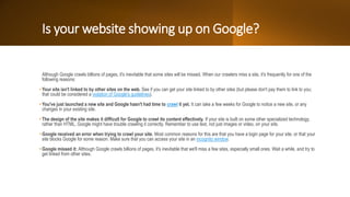Is your website showing up on Google?
Although Google crawls billions of pages, it's inevitable that some sites will be missed. When our crawlers miss a site, it's frequently for one of the
following reasons:
• Your site isn't linked to by other sites on the web. See if you can get your site linked to by other sites (but please don't pay them to link to you;
that could be considered a violation of Google's guidelines).
• You've just launched a new site and Google hasn't had time to crawl it yet. It can take a few weeks for Google to notice a new site, or any
changes in your existing site.
• The design of the site makes it difficult for Google to crawl its content effectively. If your site is built on some other specialized technology,
rather than HTML, Google might have trouble crawling it correctly. Remember to use text, not just images or video, on your site.
• Google received an error when trying to crawl your site. Most common reasons for this are that you have a login page for your site, or that your
site blocks Google for some reason. Make sure that you can access your site in an incognito window.
• Google missed it: Although Google crawls billions of pages, it's inevitable that we'll miss a few sites, especially small ones. Wait a while, and try to
get linked from other sites.
 