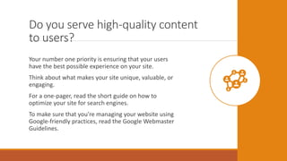 Do you serve high-quality content
to users?
Your number one priority is ensuring that your users
have the best possible experience on your site.
Think about what makes your site unique, valuable, or
engaging.
For a one-pager, read the short guide on how to
optimize your site for search engines.
To make sure that you’re managing your website using
Google-friendly practices, read the Google Webmaster
Guidelines.
 
